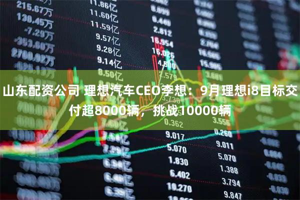 山东配资公司 理想汽车CEO李想：9月理想i8目标交付超8000辆，挑战10000辆