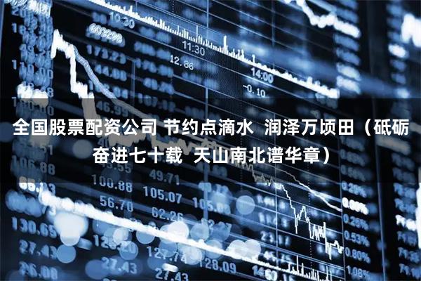 全国股票配资公司 节约点滴水  润泽万顷田（砥砺奋进七十载  天山南北谱华章）