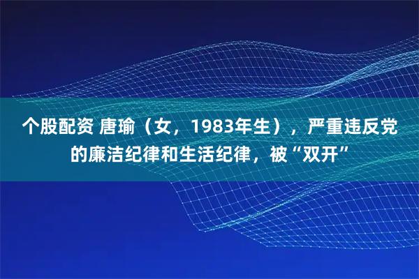 个股配资 唐瑜（女，1983年生），严重违反党的廉洁纪律和生活纪律，被“双开”