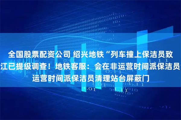 全国股票配资公司 绍兴地铁“列车撞上保洁员致多人死伤”？浙江已提级调查！地铁客服：会在非运营时间派保洁员清理站台屏蔽门