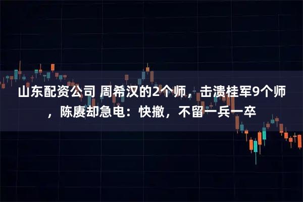 山东配资公司 周希汉的2个师，击溃桂军9个师，陈赓却急电：快撤，不留一兵一卒