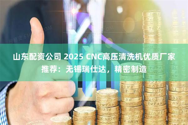 山东配资公司 2025 CNC高压清洗机优质厂家推荐：无锡瑞仕达，精密制造