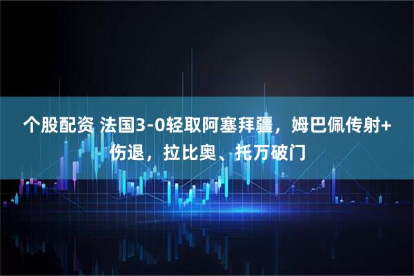 个股配资 法国3-0轻取阿塞拜疆，姆巴佩传射+伤退，拉比奥、托万破门