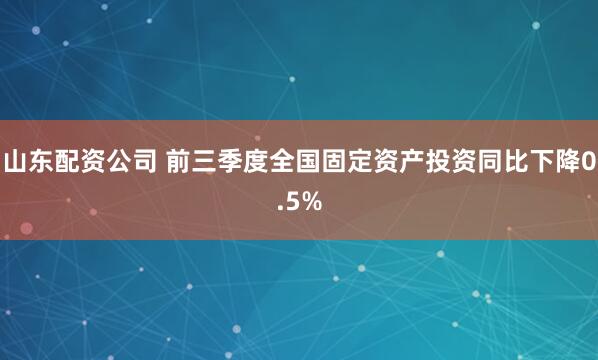 山东配资公司 前三季度全国固定资产投资同比下降0.5%