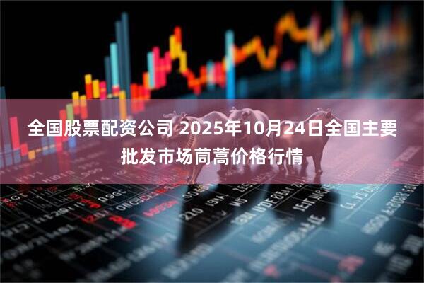 全国股票配资公司 2025年10月24日全国主要批发市场茼蒿价格行情