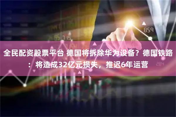 全民配资股票平台 德国将拆除华为设备？德国铁路：将造成32亿元损失，推迟6年运营