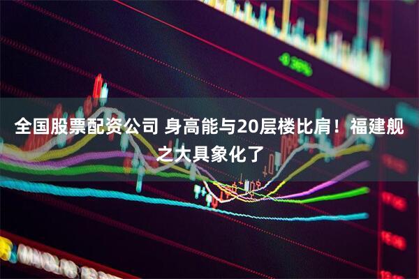 全国股票配资公司 身高能与20层楼比肩！福建舰之大具象化了