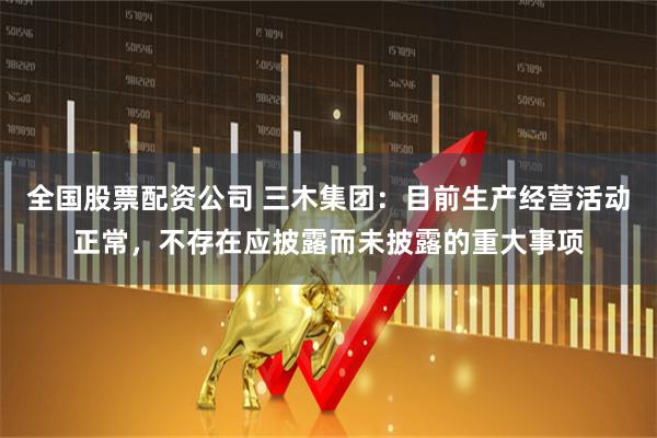 全国股票配资公司 三木集团：目前生产经营活动正常，不存在应披露而未披露的重大事项