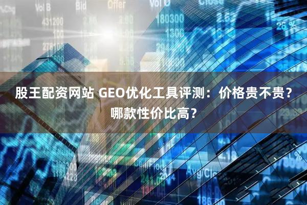 股王配资网站 GEO优化工具评测：价格贵不贵？哪款性价比高？