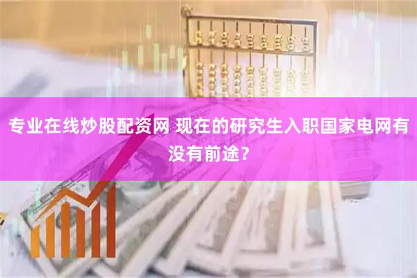专业在线炒股配资网 现在的研究生入职国家电网有没有前途？