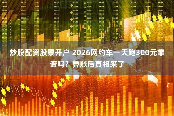 炒股配资股票开户 2026网约车一天跑300元靠谱吗？算账后真相来了