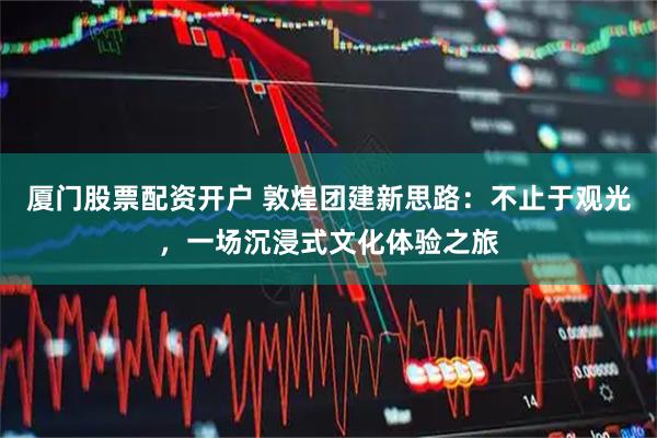 厦门股票配资开户 敦煌团建新思路：不止于观光，一场沉浸式文化体验之旅