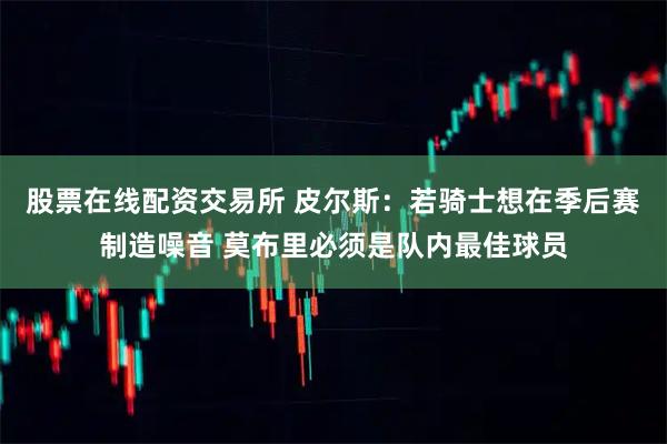 股票在线配资交易所 皮尔斯：若骑士想在季后赛制造噪音 莫布里必须是队内最佳球员