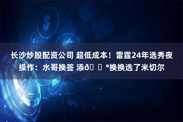 长沙炒股配资公司 超低成本！雷霆24年选秀夜操作：水哥换签 添💰换换选了米切尔