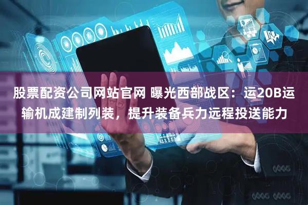 股票配资公司网站官网 曝光西部战区：运20B运输机成建制列装，提升装备兵力远程投送能力
